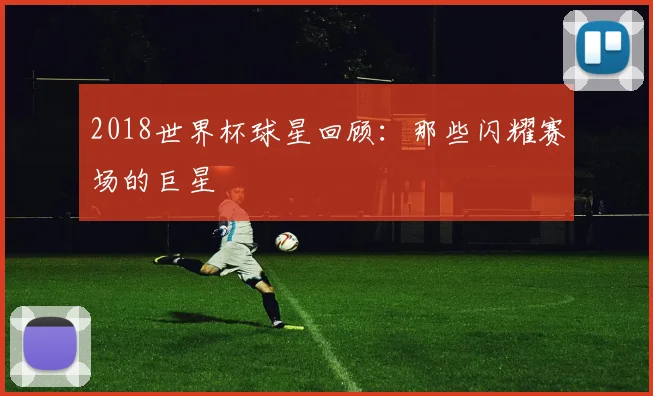 2018世界杯球星回顾:那些闪耀赛场的巨星