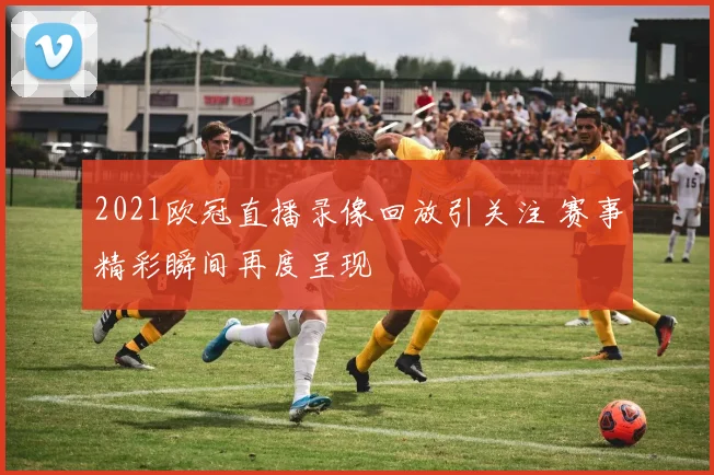 2021欧冠直播录像回放引关注 赛事精彩瞬间再度呈现