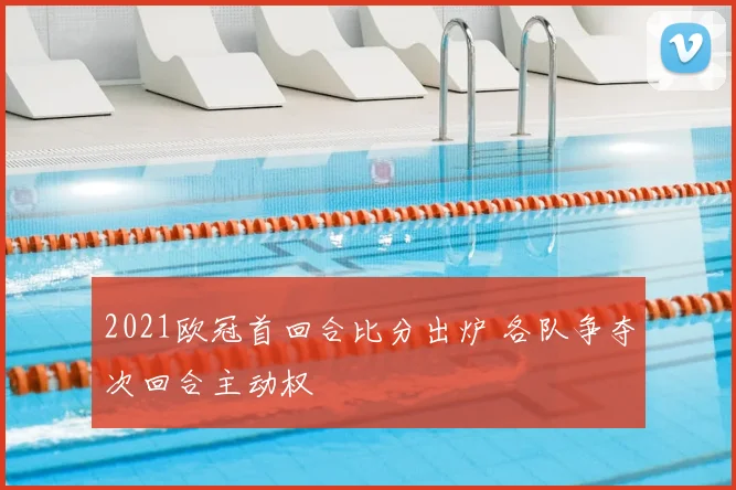 2021欧冠首回合比分出炉 各队争夺次回合主动权